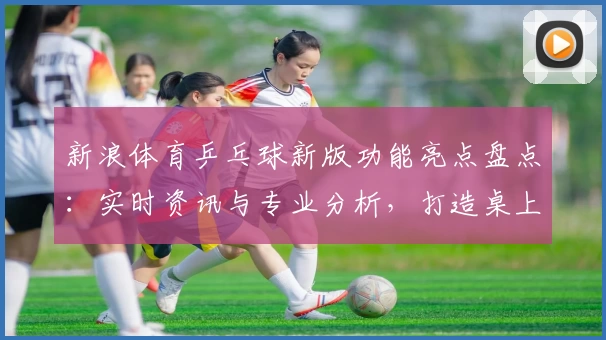 新浪体育乒乓球新版功能亮点盘点：实时资讯与专业分析，打造桌上竞技新体验