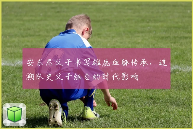安东尼父子书写雄鹿血脉传承，追溯队史父子组合的时代影响