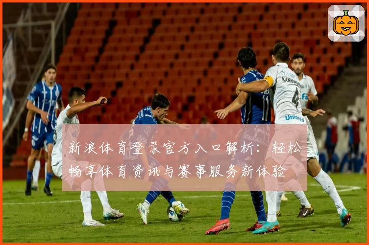 新浪体育登录官方入口解析：轻松畅享体育资讯与赛事服务新体验