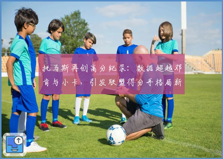 托马斯再创高分纪录：数据超越邓肯与小卡，引发联盟得分手格局新思考