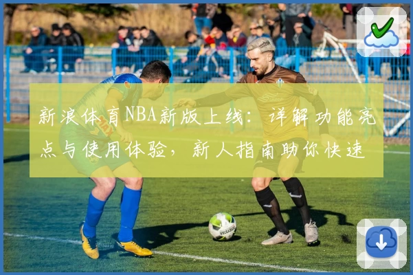 新浪体育NBA新版上线：详解功能亮点与使用体验，新人指南助你快速掌握最新动态