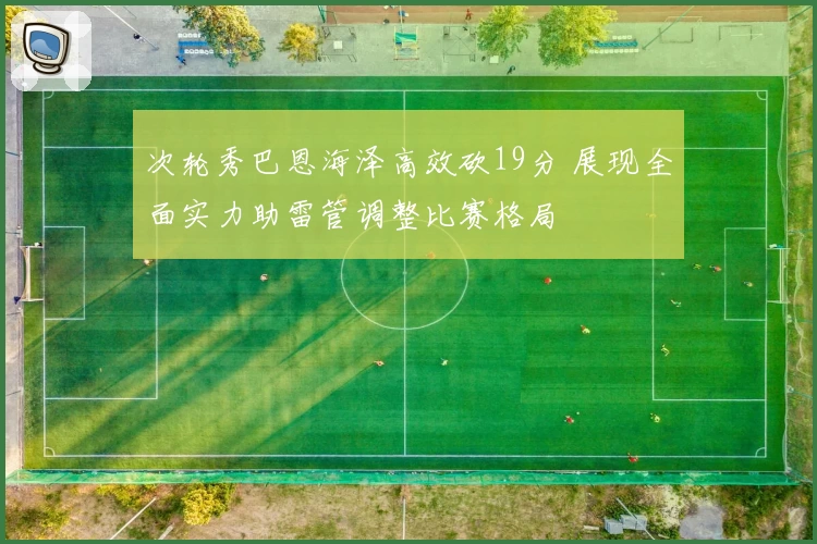 次轮秀巴恩海泽高效砍19分 展现全面实力助雷管调整比赛格局