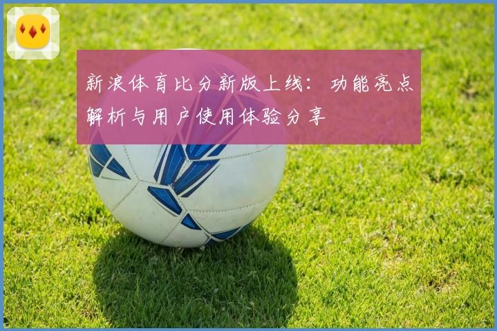 新浪体育比分新版上线：功能亮点解析与用户使用体验分享