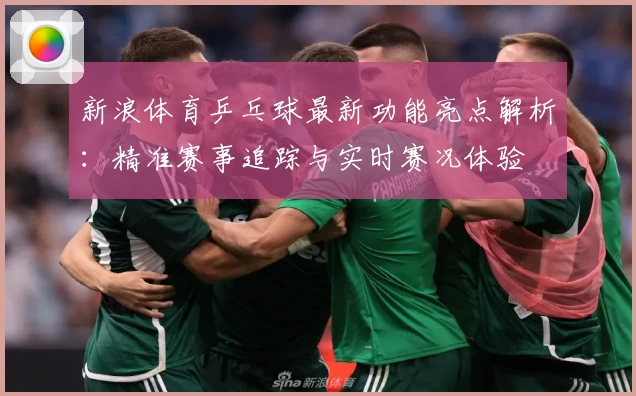 新浪体育乒乓球最新功能亮点解析：精准赛事追踪与实时赛况体验