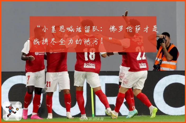 “小基恩喊话留队：佛罗伦萨才是我拼尽全力的地方！”