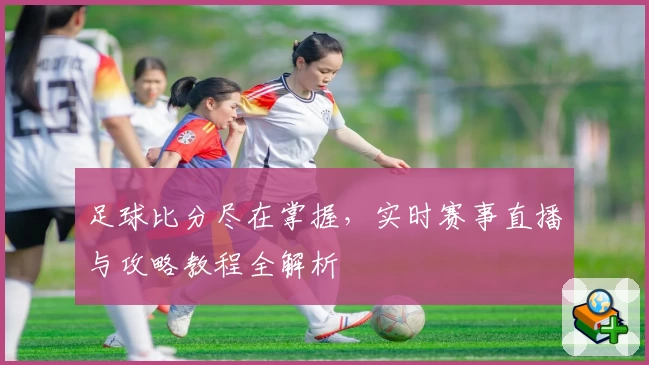 足球比分尽在掌握，实时赛事直播与攻略教程全解析