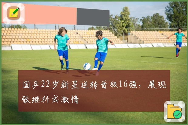 国乒22岁新星逆转晋级16强，展现张继科式激情