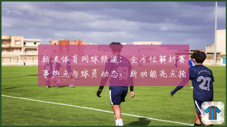 新浪体育网球频道：全方位解析赛事热点与球员动态，新功能亮点抢先看