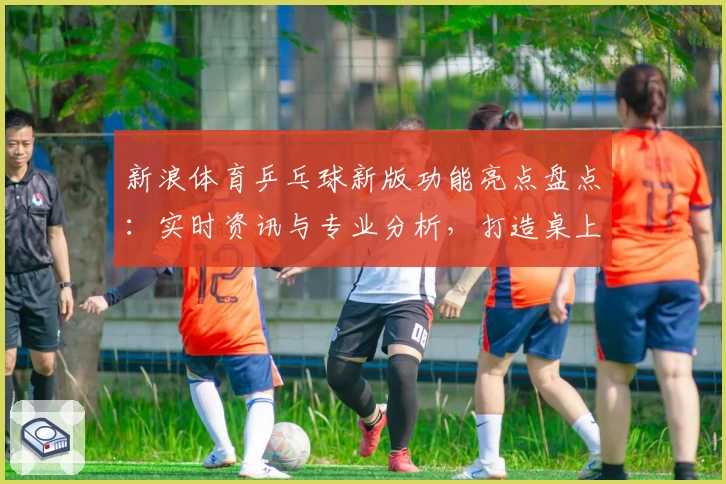 新浪体育乒乓球新版功能亮点盘点：实时资讯与专业分析，打造桌上竞技新体验