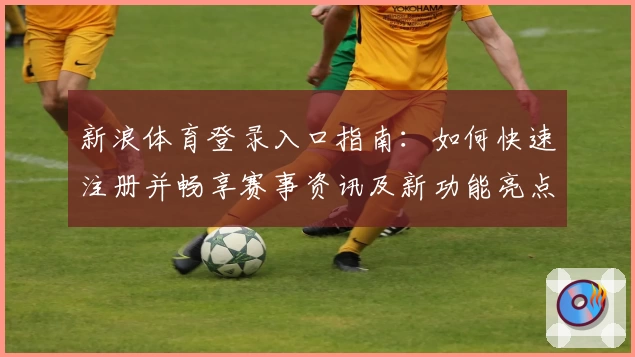 新浪体育登录入口指南：如何快速注册并畅享赛事资讯及新功能亮点解析