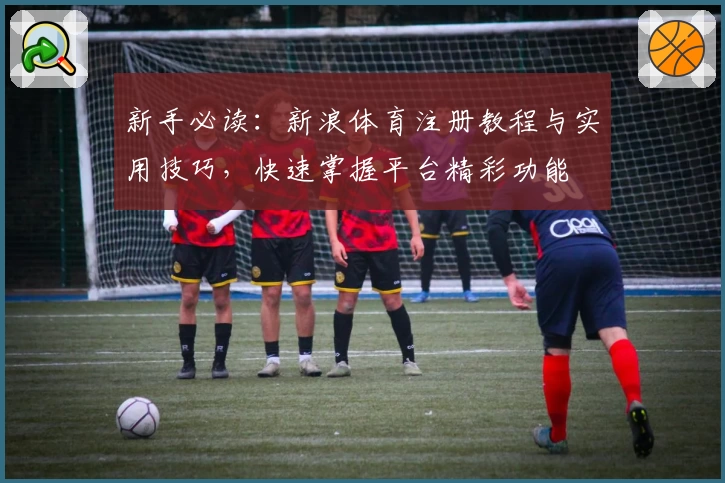 新手必读：新浪体育注册教程与实用技巧，快速掌握平台精彩功能