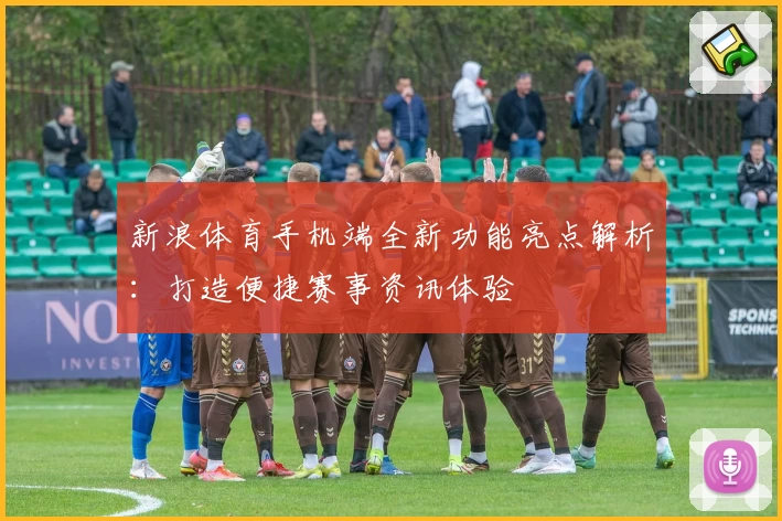新浪体育手机端全新功能亮点解析：打造便捷赛事资讯体验