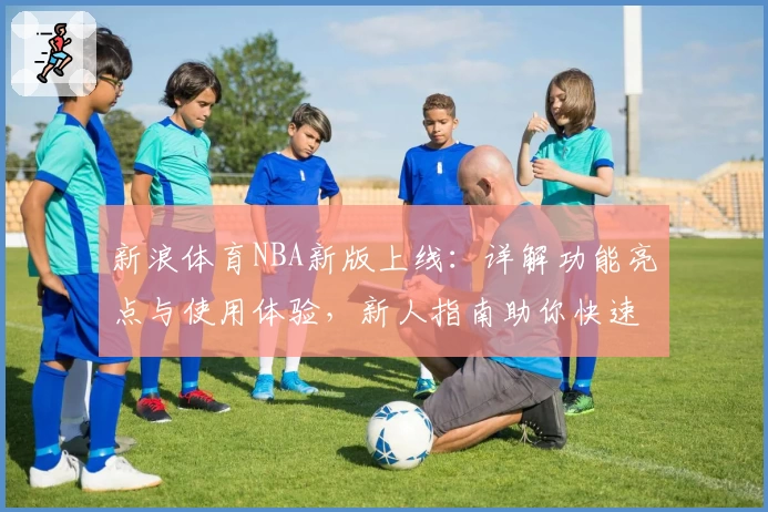 新浪体育NBA新版上线：详解功能亮点与使用体验，新人指南助你快速掌握最新动态