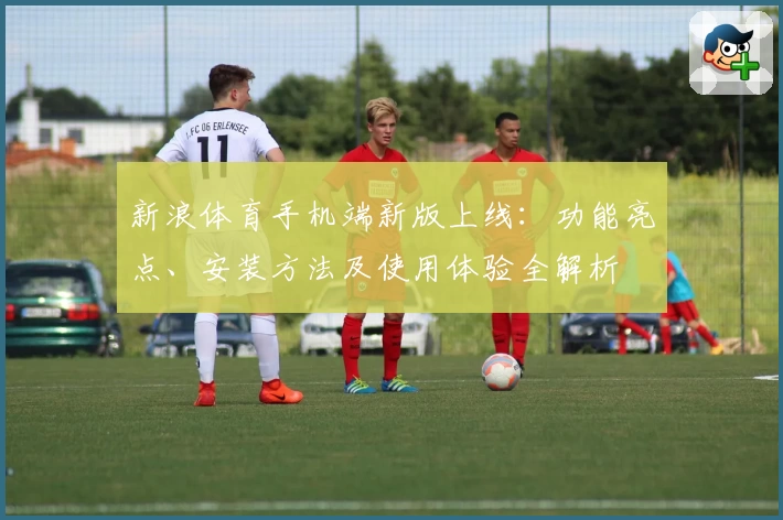 新浪体育手机端新版上线：功能亮点、安装方法及使用体验全解析