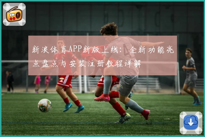 新浪体育APP新版上线：全新功能亮点盘点与安装注册教程详解