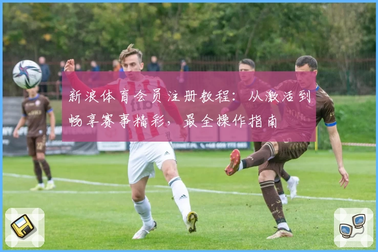新浪体育会员注册教程：从激活到畅享赛事精彩，最全操作指南