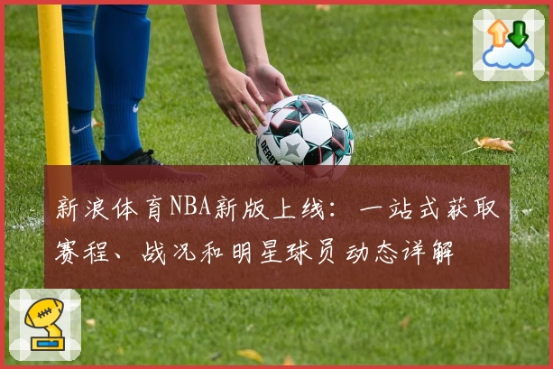 新浪体育NBA新版上线：一站式获取赛程、战况和明星球员动态详解